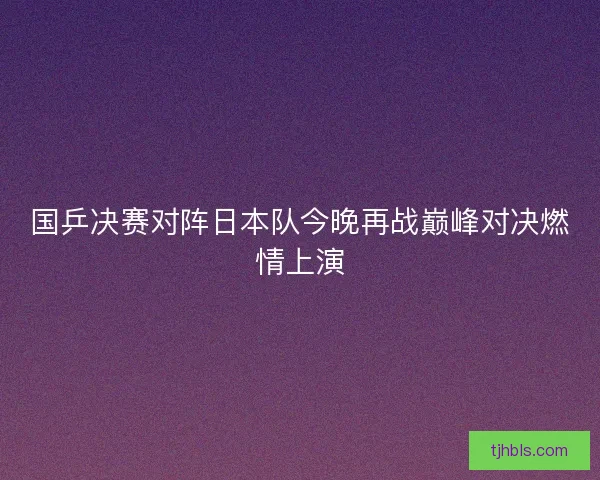 国乒决赛对阵日本队今晚再战巅峰对决燃情上演