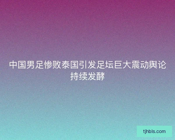 中国男足惨败泰国引发足坛巨大震动舆论持续发酵