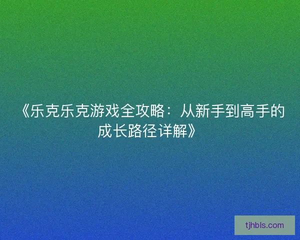 《乐克乐克游戏全攻略：从新手到高手的成长路径详解》