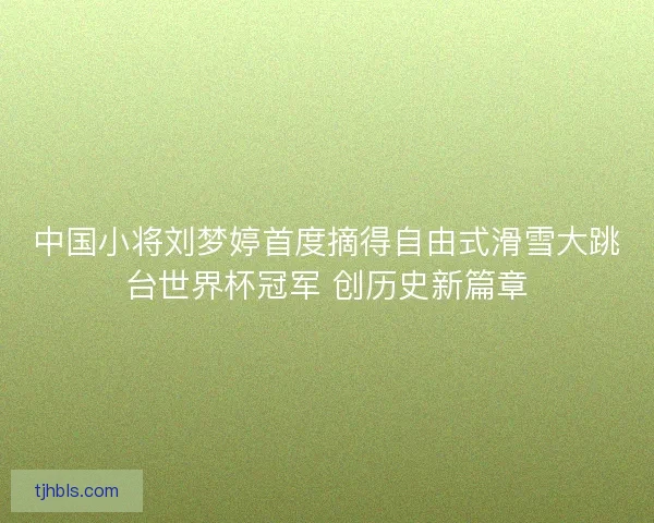 中国小将刘梦婷首度摘得自由式滑雪大跳台世界杯冠军 创历史新篇章