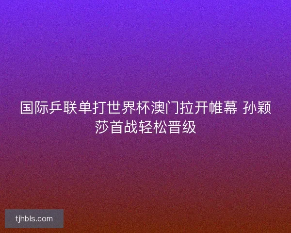 国际乒联单打世界杯澳门拉开帷幕 孙颖莎首战轻松晋级 国际乒联单打世界杯澳门拉开帷幕 孙颖莎首战轻松晋级