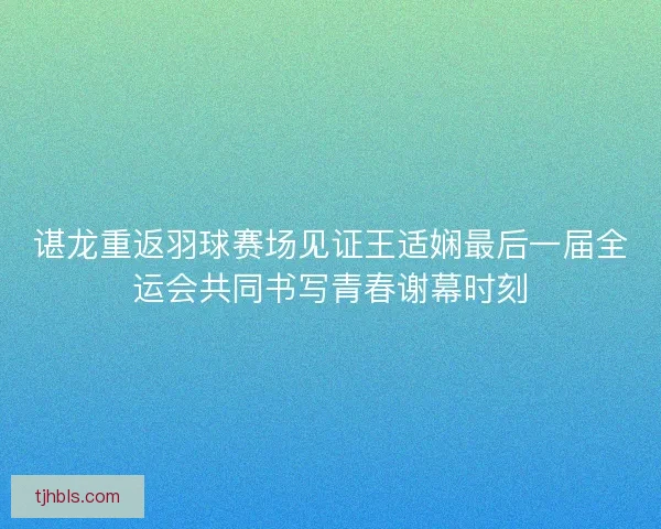 谌龙重返羽球赛场见证王适娴最后一届全运会共同书写青春谢幕时刻 谌龙重返羽球赛场见证王适娴最后一届全运会共同书写青春谢幕时刻
