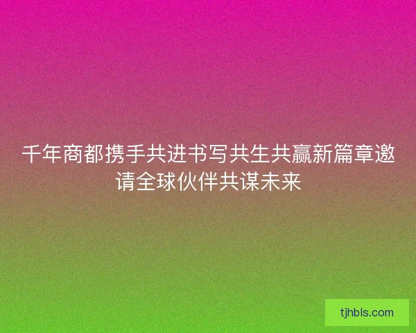 千年商都携手共进书写共生共赢新篇章邀请全球伙伴共谋未来 千年商都携手共进书写共生共赢新篇章邀请全球伙伴共谋未来