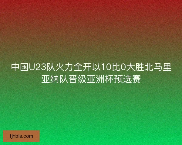 中国U23队火力全开以10比0大胜北马里亚纳队晋级亚洲杯预选赛