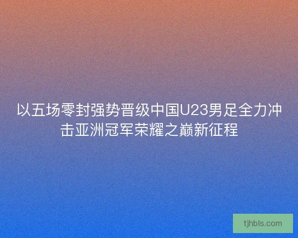 以五场零封强势晋级中国U23男足全力冲击亚洲冠军荣耀之巅新征程