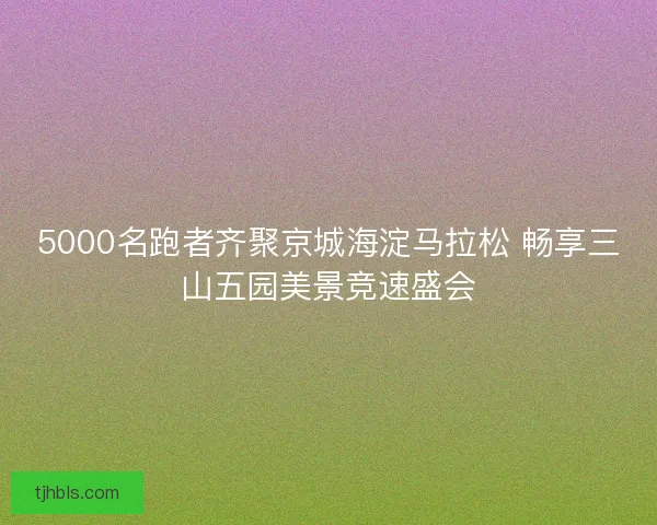 5000名跑者齐聚京城海淀马拉松 畅享三山五园美景竞速盛会 5000名跑者齐聚京城海淀马拉松 畅享三山五园美景竞速盛会
