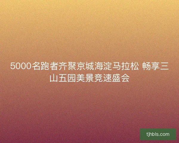 5000名跑者齐聚京城海淀马拉松 畅享三山五园美景竞速盛会 5000名跑者齐聚京城海淀马拉松 畅享三山五园美景竞速盛会
