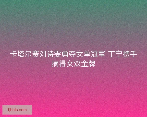 卡塔尔赛刘诗雯勇夺女单冠军 丁宁携手摘得女双金牌 卡塔尔赛刘诗雯勇夺女单冠军 丁宁携手摘得女双金牌