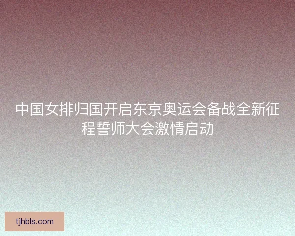 中国女排归国开启东京奥运会备战全新征程誓师大会激情启动 中国女排归国开启东京奥运会备战全新征程誓师大会激情启动