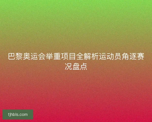巴黎奥运会举重项目全解析运动员角逐赛况盘点 巴黎奥运会举重项目全解析运动员角逐赛况盘点
