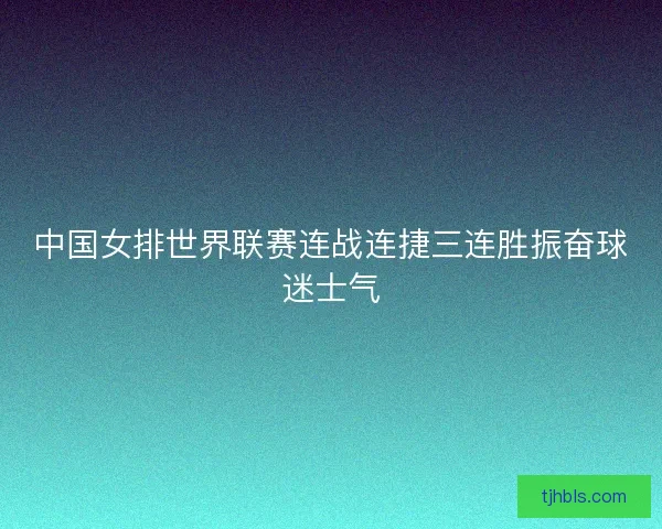 中国女排世界联赛连战连捷三连胜振奋球迷士气 中国女排世界联赛连战连捷三连胜振奋球迷士气